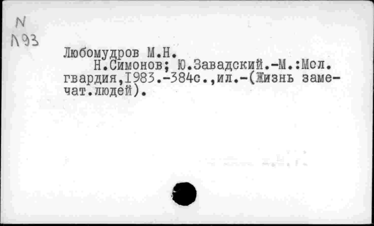 ﻿N
№
Любомудров М.Н.
Н.Симонов; Ю.Завадский.-М.:Мол. гвардия,1983.-384с.,ил.-(Жизнь заме-чат.людей).